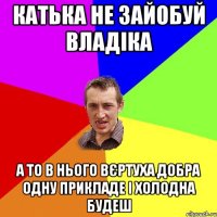 Катька не зайобуй Владіка А то в нього вєртуха добра одну прикладе і холодна будеш