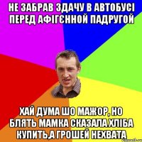 не забрав здачу в автобусі перед афігєнной падругой хай дума шо мажор, но блять мамка сказала хліба купить,а грошей нехвата