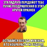 Эта падруга передойот тебе лучие поздравлєння в этат крутой празнек оставайся всєгда мужіком, а то кобра расти не будет!!!