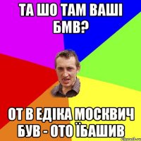 та шо там ваші бмв? от в едіка москвич був - ото їбашив