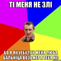 ті меня не злі Бо я як уебу так меня люба бальніца возьмет а тебя нє