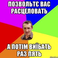 позвольтє вас расцеловать а потім виїбать раз пять