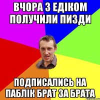 ВЧОРА З ЕДІКОМ ПОЛУЧИЛИ ПИЗДИ ПОДПИСАЛИСЬ НА ПАБЛІК БРАТ ЗА БРАТА