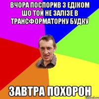 вчора поспорив з едіком шо той не залізе в трансформаторну будку завтра похорон