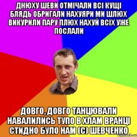 Днюху Шеви отмічали Всі кущі блядь обригали Нахуяри ми шлюх Викурили пару плюх Нахуй всіх уже послали Довго, довго танцювали Навалились тупо в хлам Вранці стидно було нам (с) Шевченко