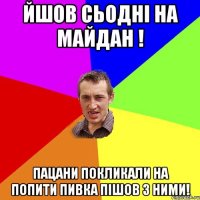 Йшов сьодні на майдан ! пацани покликали на попити пивка пішов з ними!