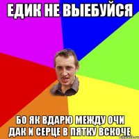 Едик не выебуйся бо як вдарю между очи дак и серце в пятку вскоче