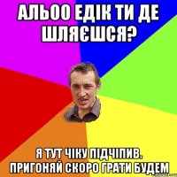 АЛЬОО Едік ти де шляєшся? я тут чіку підчіпив. пригоняй скоро грати будем