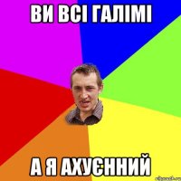 ви всі галімі а я ахуєнний