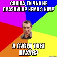 Сашка, ти чьо не празнуїш? Нема з кім? А сусід тобі нахуя?