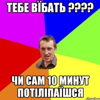 Тебе вїбать ???? Чи сам 10 минут потіліпаїшся