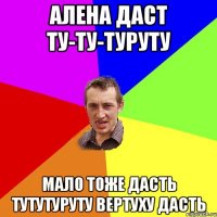 Алена даст ту-ту-туруту Мало тоже дасть ТУТУтуруту ВЕРТУХУ дасть