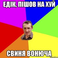 ЕДІК, ПІШОВ НА ХУЙ СВИНЯ ВОНЮЧА