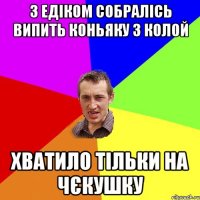 з едіком собралісь випить коньяку з колой хватило тільки на чєкушку