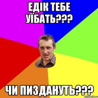 ЕДІК тебе уїбать??? чи пиздануть???