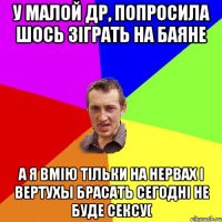 у малой др, попросила шось зіграть на баяне а я вмію тільки на нервах і вертухы брасать сегодні не буде сексу(