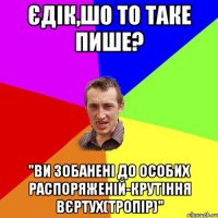 єдік,шо то таке пише? "ви зобанені до особих распоряженій-крутіння вєртух(Тропір)"