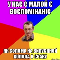 у нас с малой є воспомінаніє як солома на випускной колола в сраку