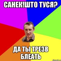 Санек!Што Туся? Да ты Трезв Блеать