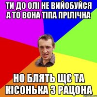 ти до Олі не вийобуйся а то вона тіпа прілічна но блять щє та кісонька з рацона