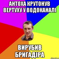 АНТОХА КРУТОНУВ ВЕРТУХУ У ВОДОКАНАЛІ ВИРУБИВ БРИГАДІРА