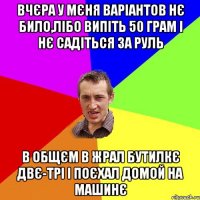 Вчєра у мєня варіантов нє било,лібо випіть 50 грам і нє садіться за руль В общєм в жрал бутилкє двє-трі і поєхал домой на машинє