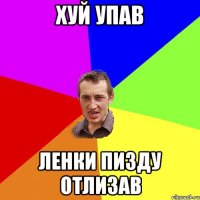 ХУЙ УПАВ ЛЕНКИ ПИЗДУ ОТЛИЗАВ