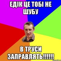 Едік це тобі не шубу в труси заправлять!!!!!!