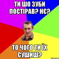 Ти шо зуби постірав? Нє? То чого ти їх сушиш?