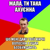 МАЛА, ТИ ТАКА АХУЄННА ШО МЕНЕ ДАЖЕ ТВОЇ ЖИРНІ ВОЛОСІКИ В УШАХ БОЗБУЖДАЮТЬ