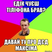 едік чуєш тіліфона брав? давай ту про дєд максіма