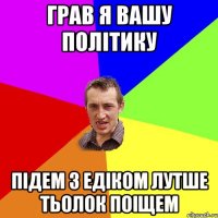 грав я вашу політику підем з Едіком лутше тьолок поіщем