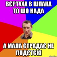 вєртуха в шпака то шо нада а мала страдає не подєтскі