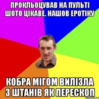 прокльоцував на пульті шото цікаве. нашов еротіку кобра мігом вилізла з штанів як перескоп