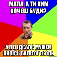 мала, а ти ким хочеш буди? а я в ідєалє мужем якоїсь багатої тьоли