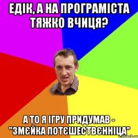 Едік, а на програміста тяжко вчиця? а то я ігру придумав - "Змєйка потєшествєнніца"