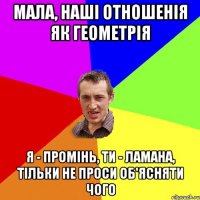 мала, наші отношенія як геометрія я - промінь, ти - ламана, тільки не проси об'ясняти чого