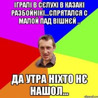 Ігралі в сєлухі в казакі разбойнікі...спрятался с малой пад вішнєй .. Да утра ніхто нє нашол...