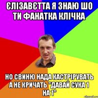 Єлізавєтта я знаю шо ти фанатка клічка но свиню нада кастрірувать а не кричать "давай сука 1 на 1"