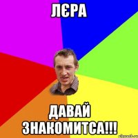 Лєра давай знакомитса!!!