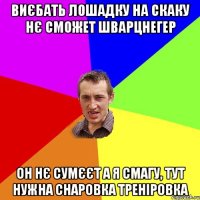 виєбать лошадку на скаку нє сможет шварцнегер он нє сумєєт а я смагу, тут нужна снаровка треніровка