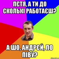 Пєтя, а ти до сколькі работаєш? А шо, Андрєй, по піву?