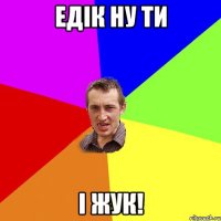 Едік ну ти і ЖУК!