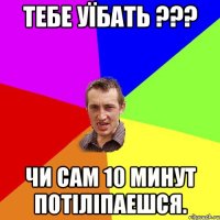 Тебе уїбать ??? Чи сам 10 минут потіліпаешся.