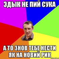 эдык не пий сука а то знов тебе нести як на новий рик