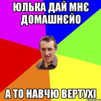 юлька дай мнє домашнєйо а то навчю вертухі