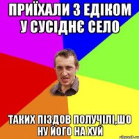 Приїхали з Едіком у сусіднє село Таких піздов получілі,шо ну його на хуй