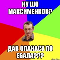 ну шо максименков? дав опанасу по ебала???