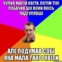 купив малій квіти, потім тікі побачив шо вони якісь падгулявші але подумав собі яка мала такі і квіти