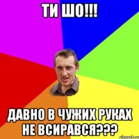 ТИ ШО!!! ДАВНО В ЧУЖИХ РУКАХ НЕ ВСИРАВСЯ???